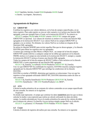 SELECT Apellidos, Nombre, Ciudad FROM Empleados WHERE Ciudad
  In ('Sevilla', 'Los Angeles', 'Barcelona');




Agrupamiento de Registros

4.1 GROUP BY
Combina los registros con valores idénticos, en la lista de campos especificados, en un
único registro. Para cada registro se crea un valor sumario si se incluye una función SQL
agregada, como por ejemplo Sum o Count, en la instrucción SELECT. Su sintaxis es:
   SELECT campos FROM tabla WHERE criterio GROUP BY campos del grupo
GROUP BY es opcional. Los valores de resumen se omiten si no existe una función SQL
agregada en la instrucción SELECT. Los valores Null en los campos GROUP BY se
agrupan y no se omiten. No obstante, los valores Null no se evalúan en ninguna de las
funciones SQL agregadas.
Se utiliza la cláusula WHERE para excluir aquellas filas que no desea agrupar, y la cláusula
HAVING para filtrar los registros una vez agrupados.
A menos que contenga un dato Memo u Objeto OLE , un campo de la lista de campos
GROUP BY puede referirse a cualquier campo de las tablas que aparecen en la cláusula
FROM, incluso si el campo no esta incluido en la instrucción SELECT, siempre y cuando
la instrucción SELECT incluya al menos una función SQL agregada.
Todos los campos de la lista de campos de SELECT deben o bien incluirse en la cláusula
GROUP BY o como argumentos de una función SQL agregada.
   SELECT Id_Familia, Sum(Stock) FROM Productos GROUP BY Id_Familia;
Una vez que GROUP BY ha combinado los registros, HAVING muestra cualquier registro
agrupado por la cláusula GROUP BY que satisfaga las condiciones de la cláusula
HAVING.
HAVING es similar a WHERE, determina qué registros se seleccionan. Una vez que los
registros se han agrupado utilizando GROUP BY, HAVING determina cuales de ellos se
van a mostrar.
   SELECT Id_Familia Sum(Stock) FROM Productos GROUP BY Id_Familia
   HAVING Sum(Stock) > 100 AND NombreProducto Like BOS*;

4.2 AVG
Calcula la media aritmética de un conjunto de valores contenidos en un campo especificado
de una consulta. Su sintaxis es la siguiente
   Avg(expr)
En donde expr representa el campo que contiene los datos numéricos para los que se desea
calcular la media o una expresión que realiza un cálculo utilizando los datos de dicho
campo. La media calculada por Avg es la media aritmética (la suma de los valores dividido
por el número de valores). La función Avg no incluye ningún campo Null en el cálculo.
   SELECT Avg(Gastos) AS Promedio FROM Pedidos WHERE Gastos > 100;

4.3 Count
Calcula el número de registros devueltos por una consulta. Su sintaxis es la siguiente
 