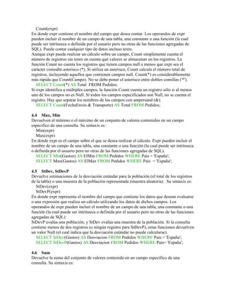Count(expr)
En donde expr contiene el nombre del campo que desea contar. Los operandos de expr
pueden incluir el nombre de un campo de una tabla, una constante o una función (la cual
puede ser intrínseca o definida por el usuario pero no otras de las funciones agregadas de
SQL). Puede contar cualquier tipo de datos incluso texto.
Aunque expr puede realizar un cálculo sobre un campo, Count simplemente cuenta el
número de registros sin tener en cuenta qué valores se almacenan en los registros. La
función Count no cuenta los registros que tienen campos null a menos que expr sea el
carácter comodín asterisco (*). Si utiliza un asterisco, Count calcula el número total de
registros, incluyendo aquellos que contienen campos null. Count(*) es considerablemente
más rápida que Count(Campo). No se debe poner el asterisco entre dobles comillas ('*').
   SELECT Count(*) AS Total FROM Pedidos;
Si expr identifica a múltiples campos, la función Count cuenta un registro sólo si al menos
uno de los campos no es Null. Si todos los campos especificados son Null, no se cuenta el
registro. Hay que separar los nombres de los campos con ampersand (&).
   SELECT Count(FechaEnvío & Transporte) AS Total FROM Pedidos;

4.4 Max, Min
Devuelven el mínimo o el máximo de un conjunto de valores contenidos en un campo
especifico de una consulta. Su sintaxis es:
   Min(expr)
   Max(expr)
En donde expr es el campo sobre el que se desea realizar el cálculo. Expr pueden incluir el
nombre de un campo de una tabla, una constante o una función (la cual puede ser intrínseca
o definida por el usuario pero no otras de las funciones agregadas de SQL).
   SELECT Min(Gastos) AS ElMin FROM Pedidos WHERE Pais = 'España';
   SELECT Max(Gastos) AS ElMax FROM Pedidos WHERE Pais = 'España';

4.5 StDev, StDevP
Devuelve estimaciones de la desviación estándar para la población (el total de los registros
de la tabla) o una muestra de la población representada (muestra aleatoria) . Su sintaxis es:
   StDev(expr)
   StDevP(expr)
En donde expr representa el nombre del campo que contiene los datos que desean evaluarse
o una expresión que realiza un cálculo utilizando los datos de dichos campos. Los
operandos de expr pueden incluir el nombre de un campo de una tabla, una constante o una
función (la cual puede ser intrínseca o definida por el usuario pero no otras de las funciones
agregadas de SQL)
StDevP evalúa una población, y StDev evalúa una muestra de la población. Si la consulta
contiene menos de dos registros (o ningún registro para StDevP), estas funciones devuelven
un valor Null (el cual indica que la desviación estándar no puede calcularse).
   SELECT StDev(Gastos) AS Desviacion FROM Pedidos WHERE Pais = 'España';
   SELECT StDevP(Gastos) AS Desviacion FROM Pedidos WHERE Pais= 'España';

4.6 Sum
Devuelve la suma del conjunto de valores contenido en un campo especifico de una
consulta. Su sintaxis es:
 