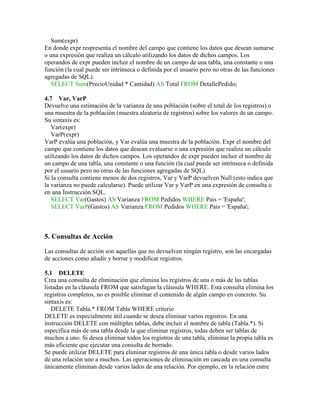 Sum(expr)
En donde expr respresenta el nombre del campo que contiene los datos que desean sumarse
o una expresión que realiza un cálculo utilizando los datos de dichos campos. Los
operandos de expr pueden incluir el nombre de un campo de una tabla, una constante o una
función (la cual puede ser intrínseca o definida por el usuario pero no otras de las funciones
agregadas de SQL).
   SELECT Sum(PrecioUnidad * Cantidad) AS Total FROM DetallePedido;

4.7 Var, VarP
Devuelve una estimación de la varianza de una población (sobre el total de los registros) o
una muestra de la población (muestra aleatoria de registros) sobre los valores de un campo.
Su sintaxis es:
   Var(expr)
   VarP(expr)
VarP evalúa una población, y Var evalúa una muestra de la población. Expr el nombre del
campo que contiene los datos que desean evaluarse o una expresión que realiza un cálculo
utilizando los datos de dichos campos. Los operandos de expr pueden incluir el nombre de
un campo de una tabla, una constante o una función (la cual puede ser intrínseca o definida
por el usuario pero no otras de las funciones agregadas de SQL)
Si la consulta contiene menos de dos registros, Var y VarP devuelven Null (esto indica que
la varianza no puede calcularse). Puede utilizar Var y VarP en una expresión de consulta o
en una Instrucción SQL.
   SELECT Var(Gastos) AS Varianza FROM Pedidos WHERE Pais = 'España';
   SELECT VarP(Gastos) AS Varianza FROM Pedidos WHERE Pais = 'España';



5. Consultas de Acción

Las consultas de acción son aquellas que no devuelven ningún registro, son las encargadas
de acciones como añadir y borrar y modificar registros.

5.1 DELETE
Crea una consulta de eliminación que elimina los registros de una o más de las tablas
listadas en la cláusula FROM que satisfagan la cláusula WHERE. Esta consulta elimina los
registros completos, no es posible eliminar el contenido de algún campo en concreto. Su
sintaxis es:
   DELETE Tabla.* FROM Tabla WHERE criterio
DELETE es especialmente útil cuando se desea eliminar varios registros. En una
instrucción DELETE con múltiples tablas, debe incluir el nombre de tabla (Tabla.*). Si
especifica más de una tabla desde la que eliminar registros, todas deben ser tablas de
muchos a uno. Si desea eliminar todos los registros de una tabla, eliminar la propia tabla es
más eficiente que ejecutar una consulta de borrado.
Se puede utilizar DELETE para eliminar registros de una única tabla o desde varios lados
de una relación uno a muchos. Las operaciones de eliminación en cascada en una consulta
únicamente eliminan desde varios lados de una relación. Por ejemplo, en la relación entre
 