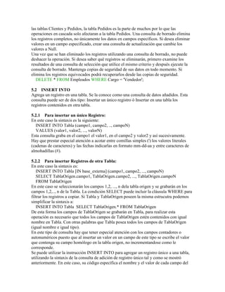 las tablas Clientes y Pedidos, la tabla Pedidos es la parte de muchos por lo que las
operaciones en cascada solo afectaran a la tabla Pedidos. Una consulta de borrado elimina
los registros completos, no únicamente los datos en campos específicos. Si desea eliminar
valores en un campo especificado, crear una consulta de actualización que cambie los
valores a Null.
Una vez que se han eliminado los registros utilizando una consulta de borrado, no puede
deshacer la operación. Si desea saber qué registros se eliminarán, primero examine los
resultados de una consulta de selección que utilice el mismo criterio y después ejecute la
consulta de borrado. Mantenga copias de seguridad de sus datos en todo momento. Si
elimina los registros equivocados podrá recuperarlos desde las copias de seguridad.
   DELETE * FROM Empleados WHERE Cargo = 'Vendedor';

5.2 INSERT INTO
Agrega un registro en una tabla. Se la conoce como una consulta de datos añadidos. Esta
consulta puede ser de dos tipo: Insertar un único registro ó Insertar en una tabla los
registros contenidos en otra tabla.

5.2.1 Para insertar un único Registro:
En este caso la sintaxis es la siguiente:
   INSERT INTO Tabla (campo1, campo2, .., campoN)
   VALUES (valor1, valor2, ..., valorN)
Esta consulta graba en el campo1 el valor1, en el campo2 y valor2 y así sucesivamente.
Hay que prestar especial atención a acotar entre comillas simples (') los valores literales
(cadenas de caracteres) y las fechas indicarlas en formato mm-dd-aa y entre caracteres de
almohadillas (#).

5.2.2 Para insertar Registros de otra Tabla:
En este caso la sintaxis es:
   INSERT INTO Tabla [IN base_externa] (campo1, campo2, ..., campoN)
   SELECT TablaOrigen.campo1, TablaOrigen.campo2, ..., TablaOrigen.campoN
   FROM TablaOrigen
En este caso se seleccionarán los campos 1,2, ..., n dela tabla origen y se grabarán en los
campos 1,2,.., n de la Tabla. La condición SELECT puede incluir la cláusula WHERE para
filtrar los registros a copiar. Si Tabla y TablaOrigen poseen la misma estrucutra podemos
simplificar la sintaxis a:
   INSERT INTO Tabla SELECT TablaOrigen.* FROM TablaOrigen
De esta forma los campos de TablaOrigen se grabarán en Tabla, para realizar esta
operación es necesario que todos los campos de TablaOrigen estén contenidos con igual
nombre en Tabla. Con otras palabras que Tabla posea todos los campos de TablaOrigen
(igual nombre e igual tipo).
En este tipo de consulta hay que tener especial atención con los campos contadores o
autonuméricos puesto que al insertar un valor en un campo de este tipo se escribe el valor
que contenga su campo homólogo en la tabla origen, no incrementandose como le
corresponde.
Se puede utilizar la instrucción INSERT INTO para agregar un registro único a una tabla,
utilizando la sintaxis de la consulta de adición de registro único tal y como se mostró
anteriormente. En este caso, su código específica el nombre y el valor de cada campo del
 