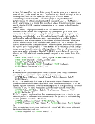 registro. Debe especificar cada uno de los campos del registro al que se le va a asignar un
valor así como el valor para dicho campo. Cuando no se especifica dicho campo, se inserta
el valor predeterminado o Null. Los registros se agregan al final de la tabla.
También se puede utilizar INSERT INTO para agregar un conjunto de registros
pertenecientes a otra tabla o consulta utilizando la cláusula SELECT ... FROM como se
mostró anteriormente en la sintaxis de la consulta de adición de múltiples registros. En este
caso la cláusula SELECT especifica los campos que se van a agregar en la tabla destino
especificada.
La tabla destino u origen puede especificar una tabla o una consulta.
Si la tabla destino contiene una clave principal, hay que segurarse que es única, y con
valores no-Null ; si no es así, no se agregarán los registros. Si se agregan registros a una
tabla con un campo Contador , no se debe incluir el campo Contador en la consulta. Se
puede emplear la cláusula IN para agregar registros a una tabla en otra base de datos.
Se pueden averiguar los registros que se agregarán en la consulta ejecutando primero una
consulta de selección que utilice el mismo criterio de selección y ver el resultado. Una
consulta de adición copia los registros de una o más tablas en otra. Las tablas que contienen
los registros que se van a agregar no se verán afectadas por la consulta de adición. En lugar
de agregar registros existentes en otra tabla, se puede especificar los valores de cada campo
en un nuevo registro utilizando la cláusula VALUES. Si se omite la lista de campos, la
cláusula VALUES debe incluir un valor para cada campo de la tabla, de otra forma fallará
INSERT.
   INSERT INTO Clientes SELECT Clientes_Viejos.* FROM Clientes_Nuevos;
   INSERT INTO Empleados (Nombre, Apellido, Cargo)
   VALUES ('Luis', 'Sánchez', 'Becario');
   INSERT INTO Empleados SELECT Vendedores.* FROM Vendedores
   WHERE Fecha_Contratacion < Now() - 30;

5.3 UPDATE
Crea una consulta de actualización que cambia los valores de los campos de una tabla
especificada basándose en un criterio específico. Su sintaxis es:
   UPDATE Tabla SET Campo1=Valor1, Campo2=Valor2, ... CampoN=ValorN
   WHERE Criterio;
UPDATE es especialmente útil cuando se desea cambiar un gran número de registros o
cuando éstos se encuentran en múltiples tablas. Puede cambiar varios campos a la vez. El
ejemplo siguiente incrementa los valores Cantidad pedidos en un 10 por ciento y los valores
Transporte en un 3 por ciento para aquellos que se hayan enviado al Reino Unido.:
   UPDATE Pedidos SET Pedido = Pedidos * 1.1, Transporte = Transporte * 1.03
   WHERE PaisEnvío = 'ES';
UPDATE no genera ningún resultado. Para saber qué registros se van a cambiar, hay que
examinar primero el resultado de una consulta de selección que utilice el mismo criterio y
después ejecutar la consulta de actualización.
   UPDATE Empleados SET Grado = 5 WHERE Grado = 2;
   UPDATE Productos SET Precio = Precio * 1.1 WHERE Proveedor = 8 AND Familia =
3;
Si en una consulta de actualización suprimimos la cláusula WHERE todos los registros de
la tabla señalada serán actualizados.
   UPDATE Empleados SET Salario = Salario * 1.1
 