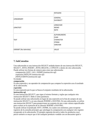 INTEGER4

                                                     GENERAL
LONGBINARY
                                                     OLEOBJECT

                                                     LONGCHAR
LONGTEXT                                             MEMO
                                                     NOTE

                                                     ALPHANUMERIC
                                                     CHAR
TEXT                                                 CHARACTER
                                                     STRING
                                                     VARCHAR

VARIANT (No Admitido)                                VALUE




7. SubConsultas

Una subconsulta es una instrucción SELECT anidada dentro de una instrucción SELECT,
SELECT...INTO, INSERT...INTO, DELETE, o UPDATE o dentro de otra subconsulta.
Puede utilizar tres formas de sintaxis para crear una subconsulta:
   comparación [ANY | ALL | SOME] (instrucción sql)
   expresión [NOT] IN (instrucción sql)
   [NOT] EXISTS (instrucción sql)
En donde:
comparación
Es una expresión y un operador de comparación que compara la expresión con el resultado
de la subconsulta.
expresión
Es una expresión por la que se busca el conjunto resultante de la subconsulta.
instrucción sql
Es una instrucción SELECT, que sigue el mismo formato y reglas que cualquier otra
instrucción SELECT. Debe ir entre paréntesis.
Se puede utilizar una subconsulta en lugar de una expresión en la lista de campos de una
instrucción SELECT o en una cláusula WHERE o HAVING. En una subconsulta, se utiliza
una instrucción SELECT para proporcionar un conjunto de uno o más valores especificados
para evaluar en la expresión de la cláusula WHERE o HAVING.
Se puede utilizar el predicado ANY o SOME, los cuales son sinónimos, para recuperar
registros de la consulta principal, que satisfagan la comparación con cualquier otro registro
recuperado en la subconsulta. El ejemplo siguiente devuelve todos los productos cuyo
precio unitario es mayor que el de cualquier producto vendido con un descuento igual o
 