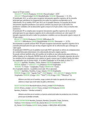 mayor al 25 por ciento.:
   SELECT * FROM Productos WHERE PrecioUnidad > ANY
   (SELECT PrecioUnidad FROM DetallePedido WHERE Descuento >= 0 .25);
El predicado ALL se utiliza para recuperar únicamente aquellos registros de la consulta
principal que satisfacen la comparación con todos los registros recuperados en la
subconsulta. Si se cambia ANY por ALL en el ejemplo anterior, la consulta devolverá
únicamente aquellos productos cuyo precio unitario sea mayor que el de todos los
productos vendidos con un descuento igual o mayor al 25 por ciento. Esto es mucho más
restrictivo.
El predicado IN se emplea para recuperar únicamente aquellos registros de la consulta
principal para los que algunos registros de la subconsulta contienen un valor igual. El
ejemplo siguiente devuelve todos los productos vendidos con un descuento igual o mayor al
25 por ciento.:
  SELECT * FROM Productos WHERE IDProducto IN
   (SELECT IDProducto FROM DetallePedido WHERE Descuento >= 0.25);
Inversamente se puede utilizar NOT IN para recuperar únicamente aquellos registros de la
consulta principal para los que no hay ningún registro de la subconsulta que contenga un
valor igual.
El predicado EXISTS (con la palabra reservada NOT opcional) se utiliza en comparaciones
de verdad/falso para determinar si la subconsulta devuelve algún registro.
Se puede utilizar también alias del nombre de la tabla en una subconsulta para referirse a
tablas listadas en la cláusula FROM fuera de la subconsulta. El ejemplo siguiente devuelve
los nombres de los empleados cuyo salario es igual o mayor que el salario medio de todos
los empleados con el mismo título. A la tabla Empleados se le ha dado el alias T1::
  SELECT Apellido, Nombre, Titulo, Salario FROM Empleados AS T1
  WHERE Salario >= (SELECT Avg(Salario) FROM Empleados
   WHERE T1.Titulo = Empleados.Titulo) ORDER BY Titulo;
En el ejemplo anterior , la palabra reservada AS es opcional.
  SELECT Apellidos, Nombre, Cargo, Salario FROM Empleados
  WHERE Cargo LIKE "Agente Ven*" AND Salario > ALL (SELECT Salario FROM
   Empleados WHERE (Cargo LIKE "*Jefe*") OR (Cargo LIKE "*Director*"));

       Obtiene una lista con el nombre, cargo y salario de todos los agentes de ventas cuyo
       salario es mayor que el de todos los jefes y directores.

  SELECT DISTINCTROW NombreProducto, Precio_Unidad FROM Productos
  WHERE (Precio_Unidad = (SELECT Precio_Unidad FROM Productos WHERE
  Nombre_Producto = "Almíbar anisado");

       Obtiene una lista con el nombre y el precio unitario de todos los productos con el mismo
       precio que el almíbar anisado.

  SELECT DISTINCTROW Nombre_Contacto, Nombre_Compañia, Cargo_Contacto,
  Telefono FROM Clientes WHERE (ID_Cliente IN (SELECT DISTINCTROW
  ID_Cliente FROM Pedidos WHERE Fecha_Pedido >= #04/1/93# <#07/1/93#);
 