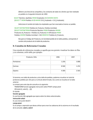 Obtiene una lista de las compañías y los contactos de todos los clientes que han realizado
          un pedido en el segundo trimestre de 1993.

 SELECT Nombre, Apellidos FROM Empleados AS E WHERE EXISTS
 (SELECT * FROM Pedidos AS O WHERE O.ID_Empleado = E.ID_Empleado);

          Selecciona el nombre de todos los empleados que han reservado al menos un pedido.

  SELECT DISTINCTROW Pedidos.Id_Producto, Pedidos.Cantidad,
  (SELECT DISTINCTROW Productos.Nombre FROM Productos WHERE
  Productos.Id_Producto = Pedidos.Id_Producto) AS ElProducto FROM
  Pedidos WHERE Pedidos.Cantidad > 150 ORDER BY Pedidos.Id_Producto;

          Recupera el Código del Producto y la Cantidad pedida de la tabla pedidos, extrayendo el
          nombre del producto de la tabla de productos.

8. Consultas de Referencias Cruzadas

Una consulta de referencias cruzadas es aquella que nos permite visualizar los datos en filas
y en columnas, estilo tabla, por ejemplo:

                     Producto / Año                               1996                  1997

Pantalones                                                               1.250                  3.000

Camisas                                                                  8.560                  1.253

Zapatos                                                                  4.369                  2.563



Si tenemos una tabla de productos y otra tabla de pedidos, podemos visualizar en total de
productos pedidos por año para un artículo determinado, tal y como se visualiza en la tabla
anterior.
La sintaxis para este tipo de consulta es la siguiente:
   TRANSFORM función agregada instrucción select PIVOT campo pivot
   [IN (valor1[, valor2[, ...]])]
En donde:
función agregada
Es una función SQL agregada que opera sobre los datos seleccionados.
instrucción select
Es una instrucción SELECT.
campo pivot
Es el campo o expresión que desea utilizar para crear las cabeceras de la columna en el resultado
de la consulta. valor1, valor2
 