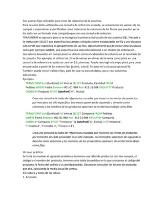 Son valores fijos utilizados para crear las cabeceras de la columna.
Para resumir datos utilizando una consulta de referencia cruzada, se seleccionan los valores de los
campos o expresiones especificadas como cabeceras de columnas de tal forma que pueden verse
los datos en un formato más compacto que con una consulta de selección.
TRANSFORM es opcional pero si se incluye es la primera instrucción de una cadena SQL. Precede a
la instrucción SELECT que especifica los campos utilizados como encabezados de fila y una cláusula
GROUP BY que especifica el agrupamiento de las filas. Opcionalmente puede incluir otras cláusulas
como por ejemplo WHERE, que especifica una selección adicional o un criterio de ordenación .
Los valores devueltos en campo pivot se utilizan como encabezados de columna en el resultado de
la consulta. Por ejemplo, al utilizar las cifras de ventas en el mes de la venta como pivot en una
consulta de referencia cruzada se crearían 12 columnas. Puede restringir el campo pivot para crear
encabezados a partir de los valores fijos (valor1, valor2) listados en la cláusula opcional IN.
También puede incluir valores fijos, para los que no existen datos, para crear columnas
adicionales.
Ejemplos
   TRANSFORM Sum(Cantidad) AS Ventas SELECT Producto, Cantidad FROM
   Pedidos WHERE Fecha Between #01-01-98# And #12-31-98# GROUP BY Producto
   ORDER BY Producto PIVOT DatePart("m", Fecha);

        Crea una consulta de tabla de referencias cruzadas que muestra las ventas de productos
        por mes para un año específico. Los meses aparecen de izquierda a derecha como
        columnas y los nombres de los productos aparecen de arriba hacia abajo como filas.

  TRANSFORM Sum(Cantidad) AS Ventas SELECT Compania FROM Pedidos
  WHERE Fecha Between #01-01-98# And #12-31-98# GROUP BY Compania
  ORDER BY Compania PIVOT "Trimestre " & DatePart("q", Fecha) In ('Trimestre1',
  'Trimestre2', 'Trimestre 3', 'Trimestre 4');

        Crea una consulta de tabla de referencias cruzadas que muestra las ventas de productos
        por trimestre de cada proveedor en el año indicado. Los trimestres aparecen de izquierda a
        derecha como columnas y los nombres de los proveedores aparecen de arriba hacia abajo
        como filas.

Un caso práctico:
Se trata de resolver el siguiente problema: tenemos una tabla de productos con dos campos, el
código y el nombre del producto, tenemos otra tabla de pedidos en la que anotamos el código del
producto, la fecha del pedido y la cantidad pedida. Deseamos consultar los totales de producto
por año, calculando la media anual de ventas.
Estructura y datos de las tablas:
1. Artículos:
 