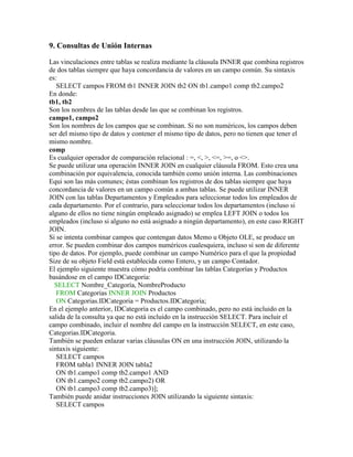 9. Consultas de Unión Internas

Las vinculaciones entre tablas se realiza mediante la cláusula INNER que combina registros
de dos tablas siempre que haya concordancia de valores en un campo común. Su sintaxis
es:
   SELECT campos FROM tb1 INNER JOIN tb2 ON tb1.campo1 comp tb2.campo2
En donde:
tb1, tb2
Son los nombres de las tablas desde las que se combinan los registros.
campo1, campo2
Son los nombres de los campos que se combinan. Si no son numéricos, los campos deben
ser del mismo tipo de datos y contener el mismo tipo de datos, pero no tienen que tener el
mismo nombre.
comp
Es cualquier operador de comparación relacional : =, <, >, <=, >=, o <>.
Se puede utilizar una operación INNER JOIN en cualquier cláusula FROM. Esto crea una
combinación por equivalencia, conocida también como unión interna. Las combinaciones
Equi son las más comunes; éstas combinan los registros de dos tablas siempre que haya
concordancia de valores en un campo común a ambas tablas. Se puede utilizar INNER
JOIN con las tablas Departamentos y Empleados para seleccionar todos los empleados de
cada departamento. Por el contrario, para seleccionar todos los departamentos (incluso si
alguno de ellos no tiene ningún empleado asignado) se emplea LEFT JOIN o todos los
empleados (incluso si alguno no está asignado a ningún departamento), en este caso RIGHT
JOIN.
Si se intenta combinar campos que contengan datos Memo u Objeto OLE, se produce un
error. Se pueden combinar dos campos numéricos cualesquiera, incluso si son de diferente
tipo de datos. Por ejemplo, puede combinar un campo Numérico para el que la propiedad
Size de su objeto Field está establecida como Entero, y un campo Contador.
El ejemplo siguiente muestra cómo podría combinar las tablas Categorías y Productos
basándose en el campo IDCategoria:
  SELECT Nombre_Categoría, NombreProducto
   FROM Categorias INNER JOIN Productos
   ON Categorias.IDCategoria = Productos.IDCategoria;
En el ejemplo anterior, IDCategoria es el campo combinado, pero no está incluido en la
salida de la consulta ya que no está incluido en la instrucción SELECT. Para incluir el
campo combinado, incluir el nombre del campo en la instrucción SELECT, en este caso,
Categorias.IDCategoria.
También se pueden enlazar varias cláusulas ON en una instrucción JOIN, utilizando la
sintaxis siguiente:
   SELECT campos
   FROM tabla1 INNER JOIN tabla2
   ON tb1.campo1 comp tb2.campo1 AND
   ON tb1.campo2 comp tb2.campo2) OR
   ON tb1.campo3 comp tb2.campo3)];
También puede anidar instrucciones JOIN utilizando la siguiente sintaxis:
   SELECT campos
 