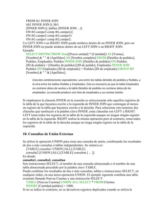 FROM tb1 INNER JOIN
  (tb2 INNER JOIN [( ]tb3
  [INNER JOIN [( ]tablax [INNER JOIN ...)]
  ON tb3.campo3 comp tbx.campox)]
  ON tb2.campo2 comp tb3.campo3)
  ON tb1.campo1 comp tb2.campo2;
Un LEFT JOIN o un RIGHT JOIN puede anidarse dentro de un INNER JOIN, pero un
INNER JOIN no puede anidarse dentro de un LEFT JOIN o un RIGHT JOIN.
Ejemplo
  SELECT DISTINCTROW Sum([Precio unidad] * [Cantidad]) AS [Ventas],
  [Nombre] & " " & [Apellidos] AS [Nombre completo] FROM [Detalles de pedidos],
  Pedidos, Empleados, Pedidos INNER JOIN [Detalles de pedidos] ON Pedidos.
  [ID de pedido] = [Detalles de pedidos].[ID de pedido], Empleados INNER JOIN
  Pedidos ON Empleados.[ID de empleado] = Pedidos.[ID de empleado] GROUP BY
  [Nombre] & " " & [Apellidos];

       Crea dos combinaciones equivalentes: una entre las tablas Detalles de pedidos y Pedidos, y
       la otra entre las tablas Pedidos y Empleados. Esto es necesario ya que la tabla Empleados
       no contiene datos de ventas y la tabla Detalles de pedidos no contiene datos de los
       empleados. La consulta produce una lista de empleados y sus ventas totales.

Si empleamos la cláusula INNER en la consulta se seleccionarán sólo aquellos registros de
la tabla de la que hayamos escrito a la izquierda de INNER JOIN que contengan al menos
un registro de la tabla que hayamos escrito a la derecha. Para solucionar esto tenemos dos
cláusulas que sustituyen a la palabra clave INNER, estas cláusulas son LEFT y RIGHT.
LEFT toma todos los registros de la tabla de la izquierda aunque no tengan ningún registro
en la tabla de la izquierda. RIGHT realiza la misma operación pero al contrario, toma todos
los registros de la tabla de la derecha aunque no tenga ningún registro en la tabla de la
izquierda.

10. Consultas de Unión Externas

Se utiliza la operación UNION para crear una consulta de unión, combinando los resultados
de dos o más consultas o tablas independientes. Su sintaxis es:
   [TABLE] consulta1 UNION [ALL] [TABLE]
   consulta2 [UNION [ALL] [TABLE] consultan [ ... ]]
En donde:
consulta1, consulta2, consultan
Son instrucciones SELECT, el nombre de una consulta almacenada o el nombre de una
tabla almacenada precedido por la palabra clave TABLE.
Puede combinar los resultados de dos o más consultas, tablas e instrucciones SELECT, en
cualquier orden, en una única operación UNION. El ejemplo siguiente combina una tabla
existente llamada Nuevas Cuentas y una instrucción SELECT:
   TABLE [Nuevas Cuentas] UNION ALL SELECT * FROM Clientes
   WHERE [Cantidad pedidos] > 1000;
Si no se indica lo contrario, no se devuelven registros duplicados cuando se utiliza la
 