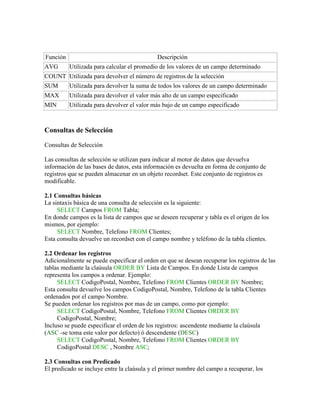 Función                                     Descripción
AVG       Utilizada para calcular el promedio de los valores de un campo determinado
COUNT Utilizada para devolver el número de registros de la selección
SUM       Utilizada para devolver la suma de todos los valores de un campo determinado
MAX       Utilizada para devolver el valor más alto de un campo especificado
MIN       Utilizada para devolver el valor más bajo de un campo especificado



Consultas de Selección

Consultas de Selección

Las consultas de selección se utilizan para indicar al motor de datos que devuelva
información de las bases de datos, esta información es devuelta en forma de conjunto de
registros que se pueden almacenar en un objeto recordset. Este conjunto de registros es
modificable.

2.1 Consultas básicas
La sintaxis básica de una consulta de selección es la siguiente:
     SELECT Campos FROM Tabla;
En donde campos es la lista de campos que se deseen recuperar y tabla es el origen de los
mismos, por ejemplo:
     SELECT Nombre, Telefono FROM Clientes;
Esta consulta devuelve un recordset con el campo nombre y teléfono de la tabla clientes.

2.2 Ordenar los registros
Adicionalmente se puede especificar el orden en que se desean recuperar los registros de las
tablas mediante la claúsula ORDER BY Lista de Campos. En donde Lista de campos
representa los campos a ordenar. Ejemplo:
     SELECT CodigoPostal, Nombre, Telefono FROM Clientes ORDER BY Nombre;
Esta consulta devuelve los campos CodigoPostal, Nombre, Telefono de la tabla Clientes
ordenados por el campo Nombre.
Se pueden ordenar los registros por mas de un campo, como por ejemplo:
     SELECT CodigoPostal, Nombre, Telefono FROM Clientes ORDER BY
     CodigoPostal, Nombre;
Incluso se puede especificar el orden de los registros: ascendente mediante la claúsula
(ASC -se toma este valor por defecto) ó descendente (DESC)
     SELECT CodigoPostal, Nombre, Telefono FROM Clientes ORDER BY
     CodigoPostal DESC , Nombre ASC;

2.3 Consultas con Predicado
El predicado se incluye entre la claúsula y el primer nombre del campo a recuperar, los
 