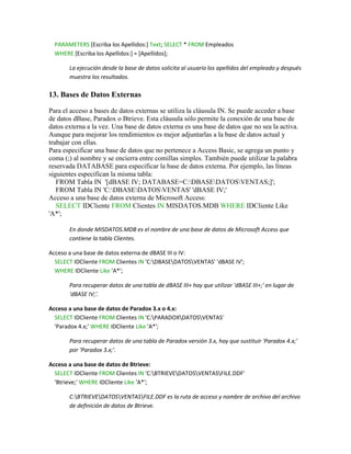 PARAMETERS [Escriba los Apellidos:] Text; SELECT * FROM Empleados
  WHERE [Escriba los Apellidos:] = [Apellidos];

       La ejecución desde la base de datos solicita al usuario los apellidos del empleado y después
       muestra los resultados.

13. Bases de Datos Externas

Para el acceso a bases de datos externas se utiliza la cláusula IN. Se puede acceder a base
de datos dBase, Paradox o Btrieve. Esta cláusula sólo permite la conexión de una base de
datos externa a la vez. Una base de datos externa es una base de datos que no sea la activa.
Aunque para mejorar los rendimientos es mejor adjuntarlas a la base de datos actual y
trabajar con ellas.
Para especificar una base de datos que no pertenece a Access Basic, se agrega un punto y
coma (;) al nombre y se encierra entre comillas simples. También puede utilizar la palabra
reservada DATABASE para especificar la base de datos externa. Por ejemplo, las líneas
siguientes especifican la misma tabla:
   FROM Tabla IN '[dBASE IV; DATABASE=C:DBASEDATOSVENTAS;]';
   FROM Tabla IN 'C:DBASEDATOSVENTAS' 'dBASE IV;'
Acceso a una base de datos externa de Microsoft Access:
   SELECT IDCliente FROM Clientes IN MISDATOS.MDB WHERE IDCliente Like
'A*';

       En donde MISDATOS.MDB es el nombre de una base de datos de Microsoft Access que
       contiene la tabla Clientes.

Acceso a una base de datos externa de dBASE III o IV:
  SELECT IDCliente FROM Clientes IN 'C:DBASEDATOSVENTAS' 'dBASE IV';
  WHERE IDCliente Like 'A*';

       Para recuperar datos de una tabla de dBASE III+ hay que utilizar 'dBASE III+;' en lugar de
       'dBASE IV;'.

Acceso a una base de datos de Paradox 3.x o 4.x:
  SELECT IDCliente FROM Clientes IN 'C:PARADOXDATOSVENTAS'
  'Paradox 4.x;' WHERE IDCliente Like 'A*';

       Para recuperar datos de una tabla de Paradox versión 3.x, hay que sustituir 'Paradox 4.x;'
       por 'Paradox 3.x;'.

Acceso a una base de datos de Btrieve:
  SELECT IDCliente FROM Clientes IN 'C:BTRIEVEDATOSVENTASFILE.DDF'
  'Btrieve;' WHERE IDCliente Like 'A*';

       C:BTRIEVEDATOSVENTASFILE.DDF es la ruta de acceso y nombre de archivo del archivo
       de definición de datos de Btrieve.
 