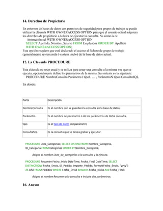 14. Derechos de Propietario

En entornos de bases de datos con permisos de seguridad para grupos de trabajo se puede
utilizar la cláusula WITH OWNERACCESS OPTION para que el usuario actual adquiera
los derechos de propietario a la hora de ejecutar la consulta. Su sintaxis es:
     instrucción sql WITH OWNERACCESS OPTION
   SELECT Apellido, Nombre, Salario FROM Empleados ORDER BY Apellido
   WITH OWNERACCESS OPTION;
Esta opción requiere que esté declarado el acceso al fichero de grupo de trabajo
(generalmente system.mda ó system .mdw) de la base de datos actual.

15. La Clausula PROCEDURE

Esta cláusula es poco usual y se utiliza para crear una consulta a la misma vez que se
ejecuta, opcionalmente define los parámetros de la misma. Su sintaxis es la siguiente:
   PROCEDURE NombreConsulta Parámetro1 tipo1, .... , ParámetroN tipon ConsultaSQL

En donde:



Parte               Descripción

NombreConsulta      Es el nombre con se guardará la consulta en la base de datos.

Parámetro           Es el nombre de parámetro o de los parámetros de dicha consulta.

tipo                Es el tipo de datos del parámetro

ConsultaSQL         Es la consulta que se desea grabar y ejecutar.



  PROCEDURE Lista_Categorias; SELECT DISTINCTROW Nombre_Categoria,
  ID_Categoría FROM Categorias ORDER BY Nombre_Categoria;

        Asigna el nombre Lista_de_categorías a la consulta y la ejecuta.

  PROCEDURE Resumen Fecha_Inicio DateTime, Fecha_Final DateTime; SELECT
  DISTINCTROW Fecha_Envio, ID_Pedido, Importe_Pedido, Format(Fecha_Envio, "yyyy")
  AS Año FROM Pedidos WHERE Fecha_Envio Between Fecha_Inicio And Fecha_Final;

        Asigna el nombre Resumen a la consulta e incluye dos parámetros.

16. Anexos
 