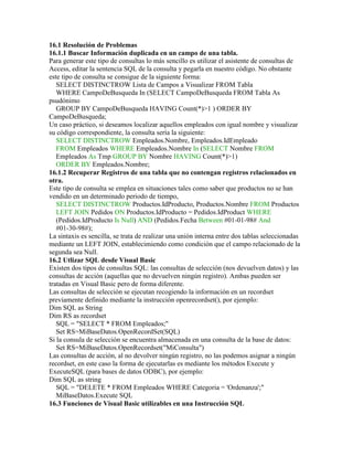 16.1 Resolución de Problemas
16.1.1 Buscar Información duplicada en un campo de una tabla.
Para generar este tipo de consultas lo más sencillo es utilizar el asistente de consultas de
Access, editar la sentencia SQL de la consulta y pegarla en nuestro código. No obstante
este tipo de consulta se consigue de la siguiente forma:
   SELECT DISTINCTROW Lista de Campos a Visualizar FROM Tabla
   WHERE CampoDeBusqueda In (SELECT CampoDeBusqueda FROM Tabla As
psudónimo
   GROUP BY CampoDeBusqueda HAVING Count(*)>1 ) ORDER BY
CampoDeBusqueda;
Un caso práctico, si deseamos localizar aquellos empleados con igual nombre y visualizar
su código correspondiente, la consulta sería la siguiente:
   SELECT DISTINCTROW Empleados.Nombre, Empleados.IdEmpleado
   FROM Empleados WHERE Empleados.Nombre In (SELECT Nombre FROM
   Empleados As Tmp GROUP BY Nombre HAVING Count(*)>1)
   ORDER BY Empleados.Nombre;
16.1.2 Recuperar Registros de una tabla que no contengan registros relacionados en
otra.
Este tipo de consulta se emplea en situaciones tales como saber que productos no se han
vendido en un determinado periodo de tiempo,
   SELECT DISTINCTROW Productos.IdProducto, Productos.Nombre FROM Productos
   LEFT JOIN Pedidos ON Productos.IdProducto = Pedidos.IdProduct WHERE
   (Pedidos.IdProducto Is Null) AND (Pedidos.Fecha Between #01-01-98# And
   #01-30-98#);
La sintaxis es sencilla, se trata de realizar una unión interna entre dos tablas seleccionadas
mediante un LEFT JOIN, establecimiendo como condición que el campo relacionado de la
segunda sea Null.
16.2 Utlizar SQL desde Visual Basic
Existen dos tipos de consultas SQL: las consultas de selección (nos devuelven datos) y las
consultas de acción (aquellas que no devuelven ningún registro). Ambas pueden ser
tratadas en Visual Basic pero de forma diferente.
Las consultas de selección se ejecutan recogiendo la información en un recordset
previamente definido mediante la instrucción openrecordset(), por ejemplo:
Dim SQL as String
Dim RS as recordset
   SQL = "SELECT * FROM Empleados;"
   Set RS=MiBaseDatos.OpenRecordSet(SQL)
Si la consula de selección se encuentra almacenada en una consulta de la base de datos:
   Set RS=MiBaseDatos.OpenRecordset("MiConsulta")
Las consultas de acción, al no devolver ningún registro, no las podemos asignar a ningún
recordset, en este caso la forma de ejecutarlas es mediante los métodos Execute y
ExecuteSQL (para bases de datos ODBC), por ejemplo:
Dim SQL as string
   SQL = "DELETE * FROM Empleados WHERE Categoria = 'Ordenanza';"
   MiBaseDatos.Execute SQL
16.3 Funciones de Visual Basic utilizables en una Instrucción SQL
 