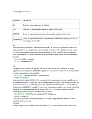 posibles predicados son:



Predicado      Descripción

ALL            Devuelve todos los campos de la tabla

TOP            Devuelve un determinado número de registros de la tabla

DISTINCT       Omite los registros cuyos campos seleccionados coincidan totalmente

               Omite los registros duplicados basandose en la totalidad del registro y no sólo en
DISTINCTROW
               los campos seleccionados.

ALL
Si no se incluye ninguno de los predicados se asume ALL. El Motor de base de datos selecciona
todos los registros que cumplen las condiciones de la instrucción SQL. No se conveniente abusar
de este predicado ya que obligamos al motor de la base de datos a analizar la estructura de la
tabla para averiguar los campos que contiene, es mucho más rápido indicar el listado de campos
deseados.
   SELECT ALL FROM Empleados;
   SELECT * FROM Empleados;

TOP
Devuelve un cierto número de registros que entran entre al principio o al final de un rango
especificado por una cláusula ORDER BY. Supongamos que queremos recuperar los nombres de los
25 primeros estudiantes del curso 1994:
   SELECT TOP 25 Nombre, Apellido FROM Estudiantes
   ORDER BY Nota DESC;
Si no se incluye la cláusula ORDER BY, la consulta devolverá un conjunto arbitrario de 25 registros
de la tabla Estudiantes .El predicado TOP no elige entre valores iguales. En el ejemplo anterior, si la
nota media número 25 y la 26 son iguales, la consulta devolverá 26 registros. Se puede utilizar la
palabra reservada PERCENT para devolver un cierto porcentaje de registros que caen al principio o
al final de un rango especificado por la cláusula ORDER BY. Supongamos que en lugar de los 25
primeros estudiantes deseamos el 10 por ciento del curso:
   SELECT TOP 10 PERCENT Nombre, Apellido FROM Estudiantes
   ORDER BY Nota DESC;
El valor que va a continuación de TOP debe ser un Integer sin signo.TOP no afecta a la posible
actualización de la consulta.
DISTINCT
Omite los registros que contienen datos duplicados en los campos seleccionados. Para que los
 