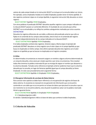 valores de cada campo listado en la instrucción SELECT se incluyan en la consulta deben ser únicos.
Por ejemplo, varios empleados listados en la tabla Empleados pueden tener el mismo apellido. Si
dos registros contienen López en el campo Apellido, la siguiente instrucción SQL devuelve un único
registro:
   SELECT DISTINCT Apellido FROM Empleados;
Con otras palabras el predicado DISTINCT devuelve aquellos registros cuyos campos indicados en
la cláusula SELECT posean un contenido diferente. El resultado de una consulta que utiliza
DISTINCT no es actualizable y no refleja los cambios subsiguientes realizados por otros usuarios.
DISTINCTROW
Devuelve los registros diferentes de una tabla; a diferencia del predicado anterior que sólo se
fijaba en el contenido de los campos seleccionados, éste lo hace en el contenido del registro
completo independientemente de los campo indicados en la cláusula SELECT.
    SELECT DISTINCTROW Apellido FROM Empleados;
Si la tabla empleados contiene dos registros: Antonio López y Marta López el ejemplo del
predicado DISTINCT devuleve un único registro con el valor López en el campo Apellido ya que
busca no duplicados en dicho campo. Este último ejemplo devuelve dos registros con el valor
López en el apellido ya que se buscan no duplicados en el registro completo.

2.4 Alias
En determinadas circunstancias es necesario asignar un nombre a alguna columna determinada de
un conjunto devuelto, otras veces por simple capricho o por otras circunstancias. Para resolver
todas ellas tenemos la palabra reservada AS que se encarga de asignar el nombre que deseamos a
la columna deseada. Tomado como referencia el ejemplo anterior podemos hacer que la columna
devuelta por la consulta, en lugar de llamarse apellido (igual que el campo devuelto) se llame
Empleado. En este caso procederíamos de la siguiente forma:
   SELECT DISTINCTROW Apellido AS Empleado FROM Empleados;

2.5 Recuperar Información de una base de Datos Externa
Para concluir este capítulo se debe hacer referencia a la recuperación de registros de bases de
datos externa. Es ocasiones es necesario la recuperación de información que se encuentra
contenida en una tabla que no se encuentra en la base de datos que ejecutará la consulta o que en
ese momento no se encuentra abierta, esta situación la podemos salvar con la palabra reservada
IN de la siguiente forma:
  SELECT DISTINCTROW Apellido AS Empleado FROM Empleados
  IN 'c:databasesgestion.mdb';
En donde c:databasesgestion.mdb es la base de datos que contiene la tabla Empleados.




3. Criterios de Selección
 