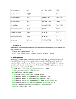 Varios caracteres            'a*a'                      'aa', 'aBa', 'aBBBa'       'aBC'

Carácter especial             'a[*]a'                   'a*a'                      'aaa'

Varios caracteres            'ab*'                      'abcdefg', 'abc'           'cab', 'aab'

Un solo carácter             'a?a'                      'aaa', 'a3a', 'aBa'        'aBBBa'

Un solo dígito               'a#a'                      'a0a', 'a1a', 'a2a'        'aaa', 'a10a'

Rango de caracteres          '[a-z]'                    'f', 'p', 'j'              '2', '&'

Fuera de un rango            '[!a-z]'                   '9', '&', '%'              'b', 'a'

Distinto de un dígito        '[!0-9]'                   'A', 'a', '&', '~'         '0', '1', '9'

Combinada                    'a[!b-m]#'                 'An9', 'az0', 'a99'        'abc', 'aj0'



3.4 El Operador In
Este operador devuelve aquellos registros cuyo campo indicado coincide con alguno de los en una
lista. Su sintaxis es:
   expresión [Not] In(valor1, valor2, . . .)
   SELECT * FROM Pedidos WHERE Provincia In ('Madrid', 'Barcelona', 'Sevilla');

3.5 La cláusula WHERE
La cláusula WHERE puede usarse para determinar qué registros de las tablas enumeradas en la
cláusula FROM aparecerán en los resultados de la instrucción SELECT. Depués de escribir esta
cláusula se deben especificar las condiciones expuestas en los partados 3.1 y 3.2. Si no se emplea
esta cláusula, la consulta devolverá todas las filas de la tabla. WHERE es opcional, pero cuando
aparece debe ir a continuación de FROM.
   SELECT Apellidos, Salario FROM Empleados WHERE Salario > 21000;
   SELECT Id_Producto, Existencias FROM Productos
   WHERE Existencias <= Nuevo_Pedido;
   SELECT * FROM Pedidos WHERE Fecha_Envio = #5/10/94#;
   SELECT Apellidos, Nombre FROM Empleados WHERE Apellidos = 'King';
   SELECT Apellidos, Nombre FROM Empleados WHERE Apellidos Like 'S*';
   SELECT Apellidos, Salario FROM Empleados WHERE Salario Between 200 And 300;
   SELECT Apellidos, Salario FROM Empl WHERE Apellidos Between 'Lon' And 'Tol';
   SELECT Id_Pedido, Fecha_Pedido FROM Pedidos WHERE Fecha_Pedido
   Between #1-1-94# And #30-6-94#;
 