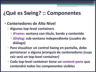 • Contenedores de Alto Nivel
▫ Algunos top-level containers
 JFrame: ventana con título, borde y contenido
 JDialog: sub-ventana independiente (cuadro de
diálogo)
▫ Para visualizar un control Swing en pantalla, debe
pertenecer a alguna jerarquía de contenedores (cuya
raíz será un top-level container)
▫ Cada top-level container tiene un content-pane que
contendrá todos los componentes visibles
¿Qué es Swing? :: Componentes
 