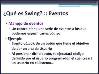 • Manejo de eventos
▫ Un control tiene una serie de eventos a los que
podemos especificarles código
▫ Ejemplo
▫ Evento click de un botón que tiene el objetivo
de dar un alta de Usuario
▫ Al presionar dicho botón, se ejecutará código
definido por el usuario programador, el cual creará
un Usuario en el Sistema…
¿Qué es Swing? :: Eventos
 