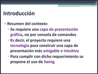 • Resumen del contexto
▫ Se requiere una capa de presentación
gráfica, no por consola de comandos
▫ Es decir, el proyecto requiere una
tecnología para construir una capa de
presentación más amigable e intuitiva
▫ Para cumplir con dicho requerimiento se
propone el uso de Swing
Introducción
 