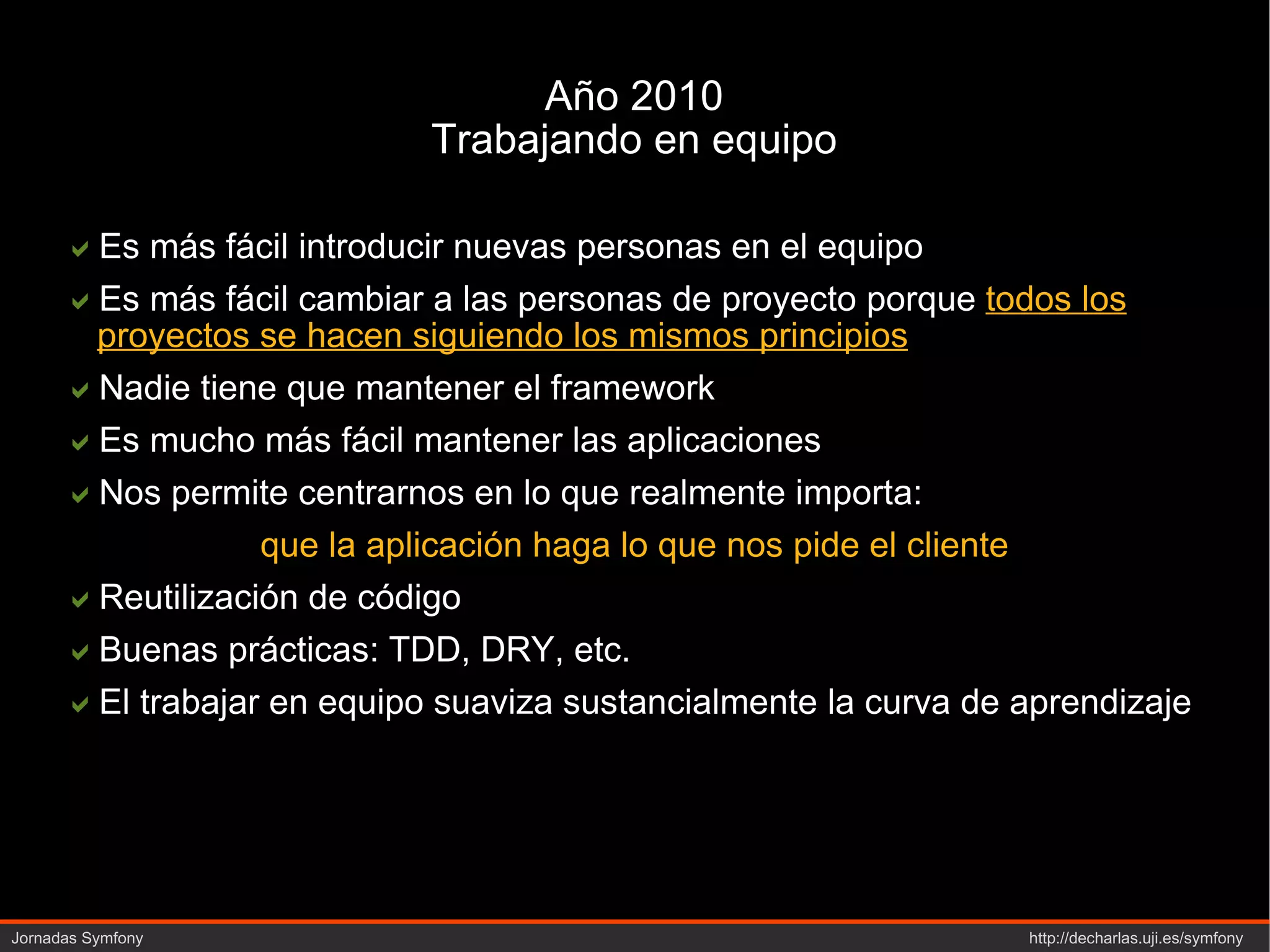 Año 2010 Trabajando en equipo  Es más fácil introducir nuevas personas en el equipo  Es más fácil cambiar a las personas de proyecto porque  todos los proyectos se hacen siguiendo los mismos principios  Nadie tiene que mantener el  framework  Es mucho más fácil mantener las aplicaciones  Nos permite centrarnos en lo que realmente importa: que la aplicación haga lo que nos pide el cliente  Reutilización de código  Buenas prácticas: TDD, DRY, etc.  El trabajar en equipo suaviza sustancialmente la curva de aprendizaje 
