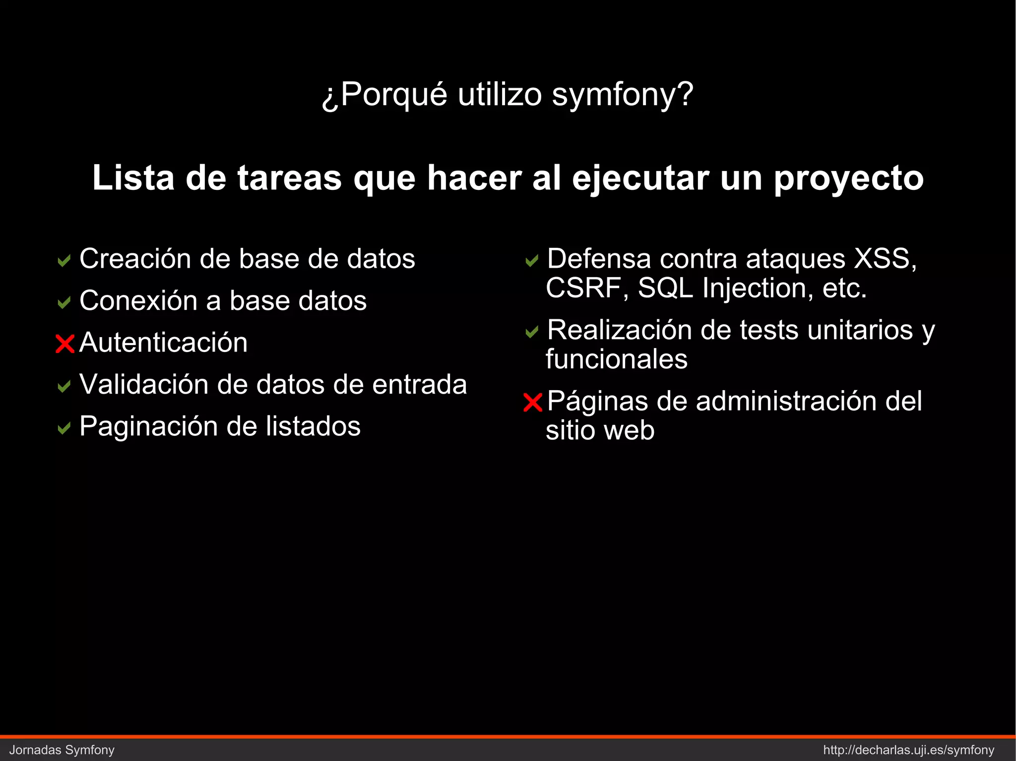 ¿Porqué utilizo symfony?  Creación de base de datos  Conexión a base datos  Autenticación  Validación de datos de entrada  Paginación de listados  Defensa contra ataques XSS, CSRF, SQL  Injection , etc.  Realización de  tests  unitarios y funcionales  Páginas de administración del sitio web Lista de tareas que hacer al ejecutar un proyecto 