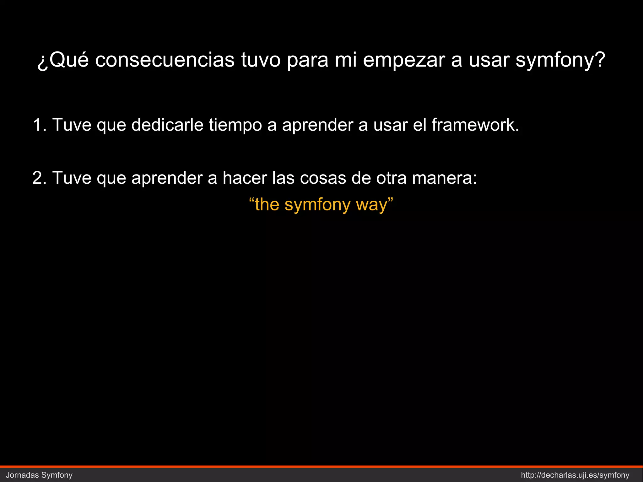 ¿Qué consecuencias tuvo para mi empezar a usar symfony? 1. Tuve que dedicarle tiempo a aprender a usar el framework. 2. Tuve que aprender a hacer las cosas de otra manera: “ the symfony way” 