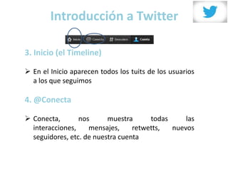 Introducción a Twitter

3. Inicio (el Timeline)

 En el Inicio aparecen todos los tuits de los usuarios
  a los que seguimos

4. @Conecta

 Conecta,       nos      muestra      todas     las
  interacciones,    mensajes,     retwetts,  nuevos
  seguidores, etc. de nuestra cuenta
 
