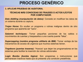 3. APLICAR PRUEBAS DE AUDITORIA.
TÉCNICAS MÁS CONOCIDAS DE FRAUDES O ACTOS ILÍCITOS
POR COMPUTADOR:
Data díddling (manipulación de datos): Consiste en modificar los datos de
un sistema durante su captura.
Trojan Horse: Es ocultar un programa o rutinas malignas dentro de otro
programa que aparenta ser "sano”.
Salammi techníques: Tomar pequeñas porciones de los saldos o
movimientos de cuentas y traspasarlos a una cuenta puente “falsa”.
Superzapping (nombre programa utilitario de IBM): Tomar ventaja de los
mecanismos de acceso de urgencia que muchos sistemas tienen.
Trapdoors (puertas traseras): “Huecos' que dejan los programadores en los
sistemas para facilitar la inserción de rutinas adicionales
Logic Bombs (bomba lógica): Son programas o instrucciones que
permanecen inactivos hasta que se presente una condición predefinida.
PROCESO GENÉRICO
 