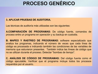 3. APLICAR PRUEBAS DE AUDITORIA.
Las técnicas de auditoría más utilizadas son las siguientes:
A.COMPARACIÓN DE PROGRAMAS: De código fuente, comandos de
proceso entre un programa en operación y su backup en custodia.
B. MAPEO Y RASTREO DE PROGRAMAS: software especializado que
analiza los programas, indicando el número de veces que cada línea de
código es procesada e indicando también las condiciones de las variables de
memoria que estuvieron presentes. También indica las líneas de código que
no se utilizan durante el proceso. Detectar "bombas de tiempo".
C. ANÁLISIS DE CÓDIGO DE PROGRAMAS: Del código fuente como el
código ejecutable. Verificar que el programa incluye todos los procesos
requeridos por el usuario.
PROCESO GENÉRICO
 