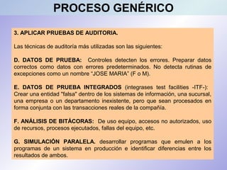 3. APLICAR PRUEBAS DE AUDITORIA.
Las técnicas de auditoría más utilizadas son las siguientes:
D. DATOS DE PRUEBA: Controles detecten los errores. Preparar datos
correctos como datos con errores predeterminados. No detecta rutinas de
excepciones como un nombre “JOSE MARIA” (F o M).
E. DATOS DE PRUEBA INTEGRADOS (integrases test facilities -ITF-):
Crear una entidad "falsa" dentro de los sistemas de información, una sucursal,
una empresa o un departamento inexistente, pero que sean procesados en
forma conjunta con las transacciones reales de la compañía.
F. ANÁLISIS DE BITÁCORAS: De uso equipo, accesos no autorizados, uso
de recursos, procesos ejecutados, fallas del equipo, etc.
G. SIMULACIÓN PARALELA. desarrollar programas que emulen a los
programas de un sistema en producción e identificar diferencias entre los
resultados de ambos.
PROCESO GENÉRICO
 