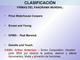 FIRMAS DEL PANORAMA MUNDIAL:
• Price Waterhouse Coopers
• Ernest and Young
• KPMG - Peat Marwick
• Deloitte and Touch.
CASO: Arthur Andersen – Enron Corporation: Houston
junio 2002 por obstruir la justicia, destruir y alterar
documentos. Multa y privación de funciones.
CLASIFICACIÓN
 