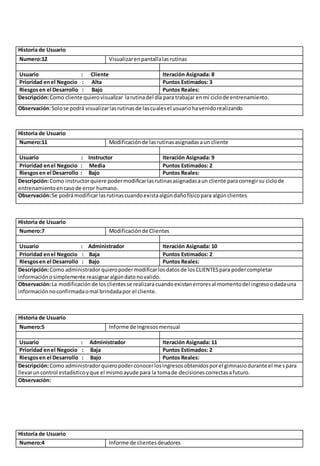 Historia de Usuario 
Numero:12 Visualizar en pantalla las rutinas 
Usuario : Cliente Iteración Asignada: 8 
Prioridad en el Negocio : Alta Puntos Estimados: 3 
Riesgos en el Desarrollo : Bajo Puntos Reales: 
Descripción: Como cliente quiero visualizar la rutina del día para trabajar en mi ciclo de entrenamiento. 
Observación: Solo se podrá visualizar las rutinas de las cuales el usuario ha venido realizando 
Historia de Usuario 
Numero:11 Modificación de las rutinas asignadas a un cliente 
Usuario : Instructor Iteración Asignada: 9 
Prioridad en el Negocio : Media Puntos Estimados: 2 
Riesgos en el Desarrollo : Bajo Puntos Reales: 
Descripción: Como instructor quiere poder modificar las rutinas asignadas a un cliente para corregir su ciclo de 
entrenamiento en caso de error humano. 
Observación: Se podrá modificar las rutinas cuando exista algún daño físico para algún clientes 
Historia de Usuario 
Numero:7 Modificación de Clientes 
Usuario : Administrador Iteración Asignada: 10 
Prioridad en el Negocio : Baja Puntos Estimados: 2 
Riesgos en el Desarrollo : Bajo Puntos Reales: 
Descripción: Como administrador quiero poder modificar los datos de los CLIENTES para poder completar 
información o simplemente reasignar algún dato no valido. 
Observación: La modificación de los clientes se realizara cuando existan errores al momento del ingreso o dada una 
información no confirmada o mal brindada por el cliente. 
Historia de Usuario 
Numero:5 Informe de Ingresos mensual 
Usuario : Administrador Iteración Asignada: 11 
Prioridad en el Negocio : Baja Puntos Estimados: 2 
Riesgos en el Desarrollo : Bajo Puntos Reales: 
Descripción: Como administrador quiero poder conocer los ingresos obtenidos por el gimnasio durante el mes para 
llevar un control estadístico y que el mismo ayude para la toma de decisiones correctas a futuro. 
Observación: 
Historia de Usuario 
Numero:4 Informe de clientes deudores 
 