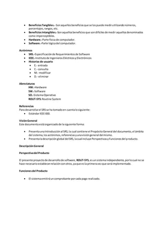  Beneficios Tangibles.- Son aquellos beneficios que se los puede medir utilizando números, 
porcentajes, rangos, etc. 
 Beneficios Intangibles.-Son aquellos beneficios que son difíciles de medir aquellos denominados 
como imperceptibles. 
 Hardware.-Parte física de computador. 
 Software.-Parte lógica del computador. 
Acrónimos 
 SRS.-Especificación de Requerimientos de Software 
 IEEE.-Instituto de Ingenieros Eléctricos y Electrónicos 
 Historias de usuario 
 E.- entrada 
 C.- consulta 
 M.- modificar 
 D.- eliminar 
Abreviaturas 
HW.-Hardware 
SW.-Software 
SO.-Sistema Operativo 
ROUT-SYS: Routine System 
Referencias 
Para desarrollar el SRS se ha tomado en cuenta lo siguiente: 
 Estándar IEEE 830. 
Visión General 
Este documento está organizado de la siguiente forma: 
 Presenta una Introducción al SRS, la cual contiene el Propósito General del documento, el ámbito 
del sistema, los acrónimos, referencias y una visión general del mismo. 
 Presenta la descripción global del SRS, la cual incluye Perspectivas y Funciones del producto. 
Descripción General 
Perspectiva del Producto 
El presente proyecto de desarrollo de software, ROUT-SYS, es un sistema independiente, por lo cual no se 
hace necesario establecer relación con otros, ya que es la primera vez que será implementado. 
Funciones del Producto 
 El sistema emitirá un comprobante por cada pago realizado. 
 