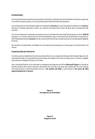 ESTIMACIONES. 
En las estimaciones valoraremos la duración, el tamaño, el esfuerzo así como también el costo los cuales son 
una referencia que puede o no ser asumidos para la planificación del proyecto. 
Las estimaciones se han llevado a cabo en la aplicación Cocomo y la cual se puede corroborar en el anexo 3. 
Aunque el tiempo, personal y costos son valores nominales pero sirven de guía para la proyección del 
sistema. 
Con las estimaciones nominales concluimos que el resultado del costo total del proyecto es de $ 3233.76 
aunque es un monto solamente de referencia debido a que el personal que desarrollará el proyecto es 
definido de 6 personas y Cocomo nos da un personal nominal de una persona con un tiempo aproximado de 
8 meses. 
De acuerdo a lo planteado, al trabajar con seis personas el proyecto, se estima que se lo culminará en 11 
meses. 
PLANIFICACIÓN DEL PROYECTO. 
A continuación se detalla las iteraciones a desarrollar con sus respectivas fechas determinadas (figura 1 y 2), 
esta planificación se la considerará como tiempo de trabajo tres horas los días jueves, viernes y sábado, 
equivalente a trabajar 9 horas en los 3 días. 
Para esta planificación se ha utilizado un programa del paquete de office Microsoft Project en donde se 
detalla las fases de nuestro sistema a desarrollar de acuerdo a las fases del modelo XP. De esta manera 
concluyendo que el sistema tendrá inicio el 1 de octubre del 2013 y culminará el 1 de enero de 2013 
(aproximadamente 3 meses). 
Figura 1. 
Cronograma de Actividades 
Figura 2. 
Diagrama Gantt 
 
