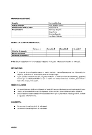 MIENBROS DEL PROYECTO 
Usuario Hermes Sánchez 
Jefe de Proyecto Jose Ignacio Gunsha 
Administrador Base de datos Darío García 
Programadores Santiago Nogales 
Jorge Caiza 
Cristian Guamán 
Steffano Calderón 
ESTIMACION VELOCIDAD DEL PROYECTO 
Iteración 1 Iteración 2 Iteración 3 Iteración 4 
Historias de Usuario 
Puntos Estimados 
Velocidad del Proyecto 
Nota: El número de Iteraciones varía de acuerdo a las dos figuras anteriores realizadas en el Project. 
CONCLUSIONES 
 El riesgo de desarrollo del proyecto es media, debido a ciertos factores que han sido analizados 
(impacto, probabilidad, exposición, priorización de riesgos). 
 Según los cálculos estimados del proyecto mediante el modelo matemático COCOMO, podemos 
concluir que el sistema es factible ya que se cuenta con todos los recursos humanos, económicos y 
materiales para su realización. 
RECOMENDACIONES 
 Los requerimientos serán desarrollados de acuerdo a la importancia que estos tengan en el negocio. 
 Cumplir a cabalidad con las fechas asignadas dentro de cada iteración del presente proyecto. 
 De acuerdo a la factibilidad desarrollada se determinó que el proyecto es viable ejecutarlo por todo 
lo expuesto anteriormente. 
BIBLIOGRAFÍA 
 Documentación de ingeniería de software I 
 Documentación de ingeniería de software II 
ANEXOS 
 