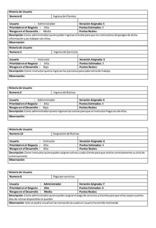 Historia de Usuario 
Numero:8 Ingreso de Clientes 
Usuario : Administrador Iteración Asignada: 5 
Prioridad en el Negocio : Alta Puntos Estimados: 3 
Riesgos en el Desarrollo : Medio Puntos Reales: 
Descripción: Como administrador quiero poder ingresar clientes para que los instructores dispongan de dicha 
información y así trabajar con ellos. 
Observación: 
Historia de Usuario 
Numero:1 Ingreso de Ejercicios 
Usuario : Instructor Iteración Asignada: 3 
Prioridad en el Negocio : Alta Puntos Estimados: 3 
Riesgos en el Desarrollo : Bajo Puntos Reales: 
Descripción: Como instructor quiero ingresar los ejercicios para cada rutina de trabajo. 
Observación: 
Historia de Usuario 
Numero:2 Ingreso de Rutinas 
Usuario : Administrador Iteración Asignada: 4 
Prioridad en el Negocio : Alta Puntos Estimados: 4 
Riesgos en el Desarrollo : Bajo Puntos Reales: 
Descripción: Como administrador quiero ingresar las rutinas para que el instructor haga uso de ellas. 
Observación: 
Historia de Usuario 
Numero:13 Asignación de Rutinas 
Usuario : Instructor Iteración Asignada: 6 
Prioridad en el Negocio : Alta Puntos Estimados: 4 
Riesgos en el Desarrollo : Alto Puntos Reales: 
Descripción: Como instructor quiero poder asignar rutinas a cada cliente para que realice correctamente su ciclo de 
entrenamiento 
Observación: 
Historia de Usuario 
Numero:6 Pago por servicios 
Usuario : Administrador Iteración Asignada: 7 
Prioridad en el Negocio : Alto Puntos Estimados: 3 
Riesgos en el Desarrollo : Medio Puntos Reales: 
Descripción: Como administrador quiero poder asignar el pago de servicios a clientes para que ellos sepan cuantos 
días de rutinas disponibles le quedan 
Observación: Solo se podrá visualizar las rutinas de las cuales el usuario ha venido realizando 
 