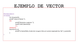 EJEMPLO DE VECTOR
#include<stdio.h>
int main(){
int i=0,vector[5];
printf(" Llenar el Vector ");
do{
printf("Elemento a capturar: ");
scanf("n%d",&vector[i]);
i++;
}while(i<5);
for(i=0;i<5;i++){
printf("n Vector[%d], el valor de i es igual a %d y en numero ingresado fue: %d ",i,i,vector[i]);
}
}
 