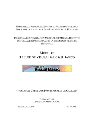 UNIVERSIDAD PEDAGÓGICA NACIONAL FRANCISCO MORAZÁN
PROGRAMA DE APOYO A LA ENSEÑANZA MEDIA DE HONDURAS
PROGRAMA DE CAPACITACIÓN MODULAR (PCM) PARA DOCENTES
DE FORMACIÓN PROFESIONAL DE LA ENSEÑANZA MEDIA DE
HONDURAS
MÓDULO:
TALLER DE VISUAL BASIC 6.0 BÁSICO
“HONDURAS CRECE CON PROFESIONALES DE CALIDAD”
ELABORADO POR:
LEVÍ ASTUL CASTRO ORDÓÑEZ
TEGUCIGALPA M. D. C. MAYO, 2006
 