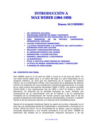 www.alcoberro.info
1
INTRODUCCIÓN A
MAX WEBER (1864-1920)
Ramon ALCOBERRO
• UN CONTEXTO CULTURAL
• SOCIOLOGÍA DESPUÉS DE MARX Y NIETZSCHE
• CARACTERÍSTICAS DE UNA SOCIOLOGÍA DE LA ACCIÓN
• TRES MOMENTOS EN UN MÉTODO: COMPRENDER,
INTERPRETAR, EXPLICAR
• CUATRO CONSTANTES WEBERIANAS
• «LA ÉTICA PROTESTANTE Y EL ESPÍRITU DEL CAPITALISMO»:
ELEMENTOS PARA UNA LECTURA
• RELIGIÓN Y ORGANIZACIÓN SOCIAL
• EL DESENCANTAMIENTO DEL MUNDO
• DOMINACIÓN Y ACCIÓN POLÍTICA
• DOMINIO, OBEDIENCIA Y LEGITIMIDAD
• LA BUROCRACIA
• ÉTICA Y POLÍTICA COMO FORMAS DE TRAGEDIA
• LA ÉTICA DE WEBER: RESPONSABILIDAD Y CONVICCIÓN
• A MANERA DE CONCLUSIÓN
UN CONTEXTO CULTURAL
Max WEBER nació el 21 de abril de 1864 y murió el 14 de junio de 1920. Tal
vez estas fechas digan poco a un lector del siglo 21, pero situándolas en su
contexto histórico, se verá que fue testimonio de la creación del Imperio
(1871), de su hundimiento (1918) y del nacimiento de la República de Weimar
(1919) a la redacción de cuya constitución contribuyó decisivamente. A lo largo
de su vida conoció dos guerras nacionales (1866 y 1870), una guerra mundial
(1914-1918) y tres revoluciones (las de 1905 y 1917 en Rusia y 1918 en
Alemania). Su disección de la sociedad burguesa es, pues, también una
consecuencia de su conocimiento vivo de la historia y de su experiencia
inmediata de la transformación del mundo cultural que había sido el de los
grandes propietarios latifundistas prusianos aburguesados [Junkers] y acabará
siendo el de las tensiones obreras y el ascenso de la socialdemocracia.
Nacido en la burguesía intelectual liberal (su padre era jurista y diputado) en el
seno de una complicada familia de intelectuales y empresarios y formado en la
brutal “cárcel de hierro” de la Universidad de su época –que le provocó sus
conocidas depresiones y una muerte prematura a los 56 años– WEBER es
testimonio del análisis de la concentración industrial [Konzern] y de las
 