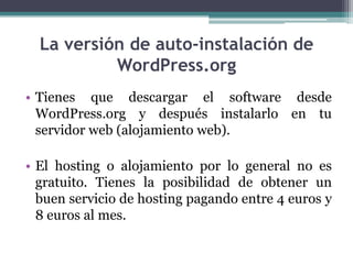 La versión de auto-instalación de WordPress.orgTienes que descargar el software desde WordPress.org y después instalarlo en tu servidor web (alojamiento web).El hosting o alojamiento por lo general no es gratuito. Tienes la posibilidad de obtener un buen servicio de hosting pagando entre 4 euros y 8 euros al mes.