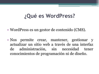 ¿Qué es WordPress?WordPress es un gestor de contenido (CMS).Nos permite crear, mantener, gestionar y actualizar un sitio web a través de una interfaz de administración, sin necesidad tener conocimientos de programación ni de diseño.