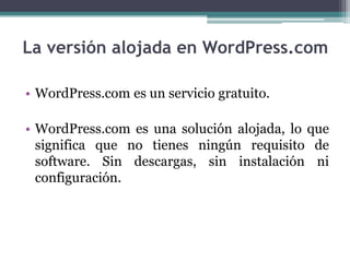 La versión alojada en WordPress.com WordPress.com es un servicio gratuito. WordPress.com es una solución alojada, lo que significa que no tienes ningún requisito de software. Sin descargas, sin instalación ni configuración.