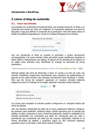 Introducción a WordPress

5. Llenar el blog de contenido
5.1. Crear una entrada
Las entradas son el elemento principal del blog. Una entrada consta de un título y un
contenido que puede ser texto y/o imágenes. Es importante asignarse una serie de
etiquetas o tags que definan el contenido de la publicación. Para ello basta indicar el
listado de palabras separadas por comas en el bloque Etiquetas de la entrada.

Una vez introducido el título se muestra el permalink o enlace permanente
correspondiente a la nueva entrada. Dicho permalink puede modificarse pulsando el
botón Editar e introduciendo una cadena. Si alguno de los símbolos de la cadena no
es válido como dirección web, WordPress se encarga de eliminarlo de forma
automática.

Además existen otra serie de elementos a tener en cuenta a la hora de crear una
entrada. WordPress proporciona herramientas para compartir las publicaciones en
algunas de las redes sociales más utilizadas actualmente como Facebook y Twitter.
Para que los iconos de compartir aparezcan en nuestras entradas debemos
asegurarnos que en el bloque de la imagen aparecen marcadas ambas opciones.

Los iconos para compartir la entrada pueden configurarse en Compartir dentro del
menú de Ajustes.
Una vez hayamos introducido los datos de la nueva publicación debemos configurar
las opciones para publicarla. Podemos elegir cuándo queremos que la entrada sea
pública, es decir, programar la hora y fecha de publicación; decidir la visibilidad de la
entrada poniéndole una contraseña que debe ser introducida para ser vista o
permitiendo que únicamente sea leída por los usuarios registrados. Además si no
hemos terminado de editarla y queremos seguir en otro momento podemos
guardarla como un borrador y más tarde retomar la edición.
12

 