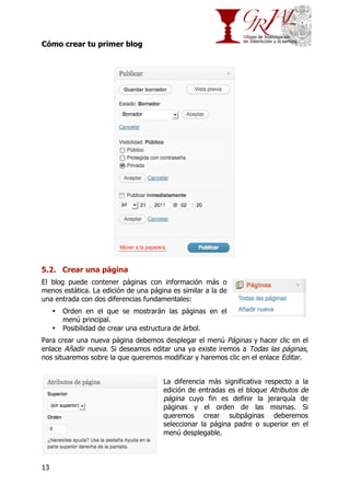 Cómo crear tu primer blog

5.2. Crear una página
El blog puede contener páginas con información más o
menos estática. La edición de una página es similar a la de
una entrada con dos diferencias fundamentales:
•
•

Orden en el que se mostrarán las páginas en el
menú principal.
Posibilidad de crear una estructura de árbol.

Para crear una nueva página debemos desplegar el menú Páginas y hacer clic en el
enlace Añadir nueva. Si deseamos editar una ya existe iremos a Todas las páginas,
nos situaremos sobre la que queremos modificar y haremos clic en el enlace Editar.
La diferencia más significativa respecto a la
edición de entradas es el bloque Atributos de
página cuyo fin es definir la jerarquía de
páginas y el orden de las mismas. Si
queremos crear subpáginas deberemos
seleccionar la página padre o superior en el
menú desplegable.

13

 