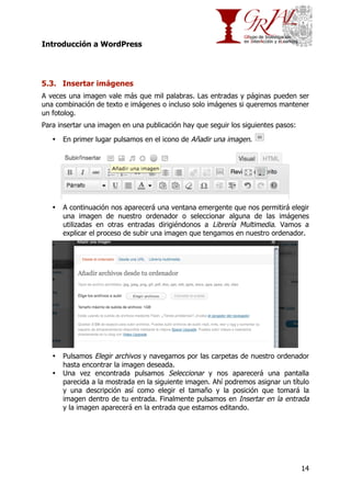 Introducción a WordPress

5.3. Insertar imágenes
A veces una imagen vale más que mil palabras. Las entradas y páginas pueden ser
una combinación de texto e imágenes o incluso solo imágenes si queremos mantener
un fotolog.
Para insertar una imagen en una publicación hay que seguir los siguientes pasos:
•

En primer lugar pulsamos en el icono de Añadir una imagen.

•

A continuación nos aparecerá una ventana emergente que nos permitirá elegir
una imagen de nuestro ordenador o seleccionar alguna de las imágenes
utilizadas en otras entradas dirigiéndonos a Librería Multimedia. Vamos a
explicar el proceso de subir una imagen que tengamos en nuestro ordenador.

•

Pulsamos Elegir archivos y navegamos por las carpetas de nuestro ordenador
hasta encontrar la imagen deseada.
Una vez encontrada pulsamos Seleccionar y nos aparecerá una pantalla
parecida a la mostrada en la siguiente imagen. Ahí podremos asignar un título
y una descripción así como elegir el tamaño y la posición que tomará la
imagen dentro de tu entrada. Finalmente pulsamos en Insertar en la entrada
y la imagen aparecerá en la entrada que estamos editando.

•

14

 