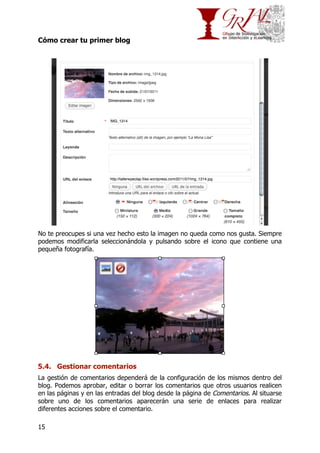 Cómo crear tu primer blog

No te preocupes si una vez hecho esto la imagen no queda como nos gusta. Siempre
podemos modificarla seleccionándola y pulsando sobre el icono que contiene una
pequeña fotografía.

5.4. Gestionar comentarios
La gestión de comentarios dependerá de la configuración de los mismos dentro del
blog. Podemos aprobar, editar o borrar los comentarios que otros usuarios realicen
en las páginas y en las entradas del blog desde la página de Comentarios. Al situarse
sobre uno de los comentarios aparecerán una serie de enlaces para realizar
diferentes acciones sobre el comentario.
15

 