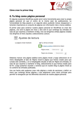 Cómo crear tu primer blog

6. Tu blog como página personal
En algunas ocasiones WordPress puede servir como herramienta para crear tu propia
página personal sin que el centro de la misma sean las publicaciones. La
funcionalidad de blog pasaría a un segundo plano pudiendo incluso desaparecer y
tomarían importancia un conjunto de páginas con información más o menos estática.
El primer paso para construir nuestra página personal en WordPress es crear dos
páginas, una será la página de inicio y otra será la que contenga las entradas en
caso de que vayamos a mantener el blog. Una vez tengamos ambas páginas creadas
nos dirigimos al menú Ajustes y seleccionamos Lectura.

Debemos marcar Una página estática como página inicial y luego seleccionar en el
menú desplegable al lado de Página inicial la página que hemos creado para que
cumpla este cometido, y en el desplegable situado al lado de Página de entradas, en
caso de que vayamos a mantener el blog, seleccionamos la que hemos creado para
tal fin. Luego pulsamos Guardar y veremos que en nuestro blog la página inicial ya
no contiene las entradas publicadas.
Una vez hecho esto podemos crear más páginas a modo de secciones y definir un
menú que contenga dichas páginas y que asignemos como menú principal para
permitir la navegación por las diferentes secciones de nuestra página personal.

17

 