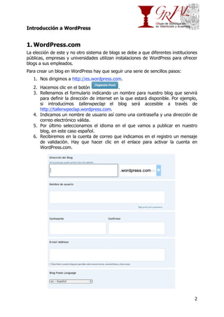 Introducción a WordPress

1. WordPress.com
La elección de este y no otro sistema de blogs se debe a que diferentes instituciones
públicas, empresas y universidades utilizan instalaciones de WordPress para ofrecer
blogs a sus empleados.
Para crear un blog en WordPress hay que seguir una serie de sencillos pasos:
1. Nos dirigimos a http://es.wordpress.com.
2. Hacemos clic en el botón
.
3. Rellenamos el formulario indicando un nombre para nuestro blog que servirá
para definir la dirección de internet en la que estará disponible. Por ejemplo,
si introducimos tallerwpeclap el blog será accesible a través de
http://tallerwpeclap.wordpress.com.
4. Indicamos un nombre de usuario así como una contraseña y una dirección de
correo electrónico válida.
5. Por último seleccionamos el idioma en el que vamos a publicar en nuestro
blog, en este caso español.
6. Recibiremos en la cuenta de correo que indicamos en el registro un mensaje
de validación. Hay que hacer clic en el enlace para activar la cuenta en
WordPress.com.

2

 