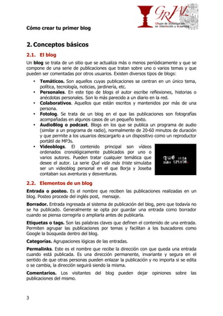 Cómo crear tu primer blog

2. Conceptos básicos
2.1. El blog
Un blog se trata de un sitio que se actualiza más o menos periódicamente y que se
compone de una serie de publicaciones que tratan sobre uno o varios temas y que
pueden ser comentadas por otros usuarios. Existen diversos tipos de blogs:
•
•
•
•
•

•

Temáticos. Son aquellos cuyas publicaciones se centran en un único tema,
política, tecnología, noticias, jardinería, etc.
Personales. En este tipo de blogs el autor escribe reflexiones, historias o
anécdotas personales. Son lo más parecido a un diario en la red.
Colaborativos. Aquellos que están escritos y mantenidos por más de una
persona.
Fotolog. Se trata de un blog en el que las publicaciones son fotografías
acompañadas en algunos casos de un pequeño texto.
AudioBlog o podcast. Blogs en los que se publica un programa de audio
(similar a un programa de radio), normalmente de 20-60 minutos de duración
y que permite a los usuarios descargarlo a un dispositivo como un reproductor
portátil de MP3s.
Videoblogs. El contenido principal son vídeos
ordenados cronológicamente publicados por uno o
varios autores. Pueden tratar cualquier temática que
desee el autor. La serie Qué vida más triste simulaba
ser un videoblog personal en el que Borja y Joseba
contaban sus aventuras y desventuras.

2.2. Elementos de un blog
Entrada o posteo. Es el nombre que reciben las publicaciones realizadas en un
blog. Posteo procede del inglés post, mensaje.
Borrador. Entrada ingresada al sistema de publicación del blog, pero que todavía no
se ha publicado. Generalmente se opta por guardar una entrada como borrador
cuando se piensa corregirla o ampliarla antes de publicarla.
Etiquetas o tags. Son las palabras claves que definen el contenido de una entrada.
Permiten agrupar las publicaciones por temas y facilitan a los buscadores como
Google la búsqueda dentro del blog.
Categorías. Agrupaciones lógicas de las entradas.
Permalinks. Este es el nombre que recibe la dirección con que queda una entrada
cuando está publicada. Es una dirección permanente, invariante y segura en el
sentido de que otras personas pueden enlazar la publicación y no importa si se edita
o se cambia, la dirección seguirá siendo la misma.
Comentarios. Los visitantes del blog pueden dejar opiniones sobre las
publicaciones del mismo.

3

 