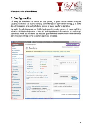 Introducción a WordPress

3. Configuración
Un blog en WordPress se divide en dos partes, la parte visible donde cualquier
usuario puede leer las publicaciones y comentarios que conforman el blog, y la parte
de administración a la cual solo tiene acceso el autor o autores del blog.
La parte de administración se divide básicamente en dos partes, el menú del blog
situado a la izquierda (marcado en rojo) y el espacio central (marcado en azul) cuyo
contenido inicial es una serie de bloques que contienen información o herramientas
para manejar el blog como un editor rápido de entradas.

4

 