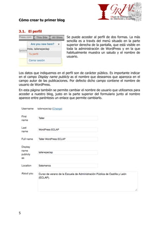 Cómo crear tu primer blog
3.1. El perfil
Se puede acceder al perfil de dos formas. La más
sencilla es a través del menú situado en la parte
superior derecha de la pantalla, que está visible en
toda la administración de WordPress y en la que
habitualmente muestra un saludo y el nombre de
usuario.

Los datos que indiquemos en el perfil son de carácter público. Es importante indicar
en el campo Display name publicly as el nombre que deseamos que aparezca en el
campo autor de las publicaciones. Por defecto dicho campo contiene el nombre de
usuario de WordPress.
En esta página también se permite cambiar el nombre de usuario que utilizamos para
acceder a nuestro blog, justo en la parte superior del formulario junto al nombre
aparece entre paréntesis un enlace que permite cambiarlo.

5

 