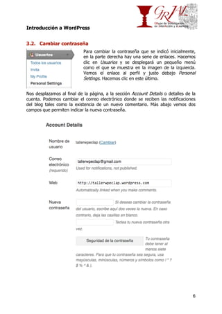 Introducción a WordPress
3.2. Cambiar contraseña
Para cambiar la contraseña que se indicó inicialmente,
en la parte derecha hay una serie de enlaces. Hacemos
clic en Usuarios y se desplegará un pequeño menú
como el que se muestra en la imagen de la izquierda.
Vemos el enlace al perfil y justo debajo Personal
Settings. Hacemos clic en este último.
Nos desplazamos al final de la página, a la sección Account Details o detalles de la
cuenta. Podemos cambiar el correo electrónico donde se reciben las notificaciones
del blog tales como la existencia de un nuevo comentario. Más abajo vemos dos
campos que permiten indicar la nueva contraseña.

6

 